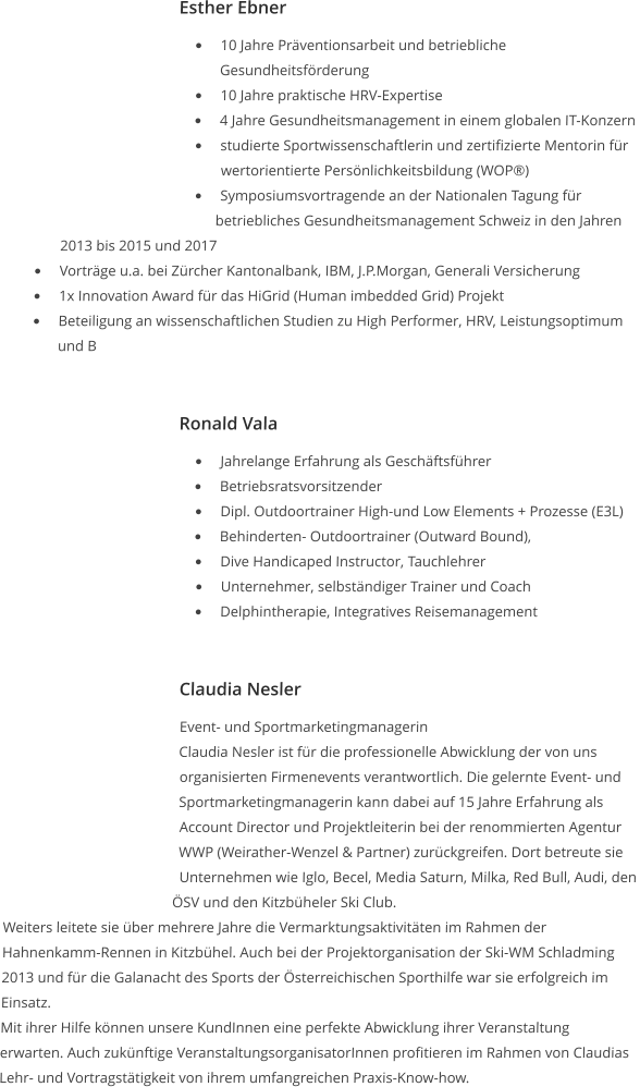 Esther Ebner •	10 Jahre Präventionsarbeit und betriebliche Gesundheitsförderung  •	10 Jahre praktische HRV-Expertise  •	4 Jahre Gesundheitsmanagement in einem globalen IT-Konzern  •	studierte Sportwissenschaftlerin und zertifizierte Mentorin für wertorientierte Persönlichkeitsbildung (WOP®)  •	Symposiumsvortragende an der Nationalen Tagung für betriebliches Gesundheitsmanagement Schweiz in den Jahren 2013 bis 2015 und 2017  •	Vorträge u.a. bei Zürcher Kantonalbank, IBM, J.P.Morgan, Generali Versicherung  •	1x Innovation Award für das HiGrid (Human imbedded Grid) Projekt  •	Beteiligung an wissenschaftlichen Studien zu High Performer, HRV, Leistungsoptimum und B   Ronald Vala •	Jahrelange Erfahrung als Geschäftsführer •	Betriebsratsvorsitzender  •	Dipl. Outdoortrainer High-und Low Elements + Prozesse (E3L) •	Behinderten- Outdoortrainer (Outward Bound),  •	Dive Handicaped Instructor, Tauchlehrer  •	Unternehmer, selbständiger Trainer und Coach •	Delphintherapie, Integratives Reisemanagement   Claudia Nesler Event- und Sportmarketingmanagerin Claudia Nesler ist für die professionelle Abwicklung der von uns organisierten Firmenevents verantwortlich. Die gelernte Event- und Sportmarketingmanagerin kann dabei auf 15 Jahre Erfahrung als Account Director und Projektleiterin bei der renommierten Agentur WWP (Weirather-Wenzel & Partner) zurückgreifen. Dort betreute sie Unternehmen wie Iglo, Becel, Media Saturn, Milka, Red Bull, Audi, den ÖSV und den Kitzbüheler Ski Club. Weiters leitete sie über mehrere Jahre die Vermarktungsaktivitäten im Rahmen der Hahnenkamm-Rennen in Kitzbühel. Auch bei der Projektorganisation der Ski-WM Schladming 2013 und für die Galanacht des Sports der Österreichischen Sporthilfe war sie erfolgreich im Einsatz. Mit ihrer Hilfe können unsere KundInnen eine perfekte Abwicklung ihrer Veranstaltung erwarten. Auch zukünftige VeranstaltungsorganisatorInnen profitieren im Rahmen von Claudias Lehr- und Vortragstätigkeit von ihrem umfangreichen Praxis-Know-how.